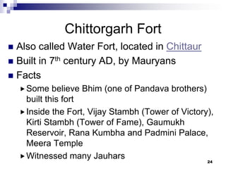 Chittorgarh Fort
 Also called Water Fort, located in Chittaur
 Built in 7th century AD, by Mauryans
 Facts
     Some    believe Bhim (one of Pandava brothers)
      built this fort
     Inside the Fort, Vijay Stambh (Tower of Victory),
      Kirti Stambh (Tower of Fame), Gaumukh
      Reservoir, Rana Kumbha and Padmini Palace,
      Meera Temple
     Witnessed many Jauhars
                                                     24
 