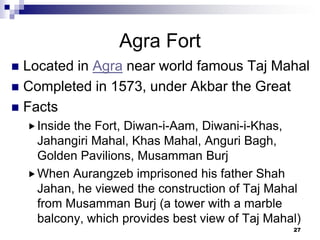 Agra Fort
 Located in Agra near world famous Taj Mahal
 Completed in 1573, under Akbar the Great
 Facts
     Insidethe Fort, Diwan-i-Aam, Diwani-i-Khas,
      Jahangiri Mahal, Khas Mahal, Anguri Bagh,
      Golden Pavilions, Musamman Burj
     When Aurangzeb imprisoned his father Shah
      Jahan, he viewed the construction of Taj Mahal
      from Musamman Burj (a tower with a marble
      balcony, which provides best view of Taj Mahal)
                                                   27
 