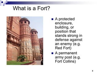 What is a Fort?
                     A protected
                      enclosure,
                      building, or
                      position that
                      stands strong in
                      defense against
                      an enemy (e.g.
                      Red Fort)
                     A permanent
                      army post (e.g.
                      Fort Collins)

                                         3
 