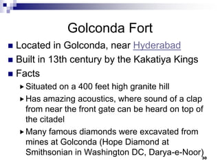 Golconda Fort
 Located in Golconda, near Hyderabad
 Built in 13th century by the Kakatiya Kings
 Facts
     Situated on a 400 feet high granite hill
     Has amazing acoustics, where sound of a clap
      from near the front gate can be heard on top of
      the citadel
     Many famous diamonds were excavated from
      mines at Golconda (Hope Diamond at
      Smithsonian in Washington DC, Darya-e-Noor)
                                                    30
 