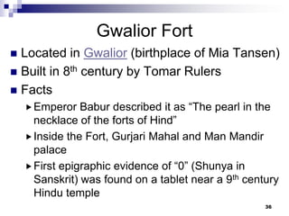 Gwalior Fort
 Located in Gwalior (birthplace of Mia Tansen)
 Built in 8th century by Tomar Rulers
 Facts
     Emperor   Babur described it as “The pearl in the
      necklace of the forts of Hind”
     Inside the Fort, Gurjari Mahal and Man Mandir
      palace
     First epigraphic evidence of “0” (Shunya in
      Sanskrit) was found on a tablet near a 9th century
      Hindu temple
                                                     36
 