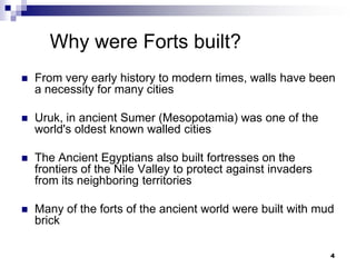 Why were Forts built?
   From very early history to modern times, walls have been
    a necessity for many cities

   Uruk, in ancient Sumer (Mesopotamia) was one of the
    world's oldest known walled cities

   The Ancient Egyptians also built fortresses on the
    frontiers of the Nile Valley to protect against invaders
    from its neighboring territories

   Many of the forts of the ancient world were built with mud
    brick

                                                               4
 