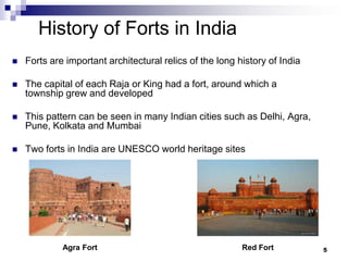 History of Forts in India
   Forts are important architectural relics of the long history of India

   The capital of each Raja or King had a fort, around which a
    township grew and developed

   This pattern can be seen in many Indian cities such as Delhi, Agra,
    Pune, Kolkata and Mumbai

   Two forts in India are UNESCO world heritage sites




             Agra Fort                                    Red Fort          5
 