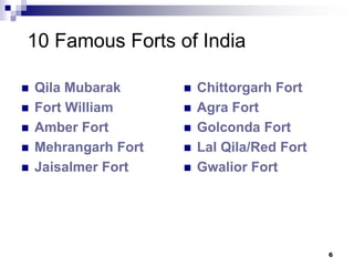 10 Famous Forts of India

   Qila Mubarak         Chittorgarh Fort
   Fort William         Agra Fort
   Amber Fort           Golconda Fort
   Mehrangarh Fort      Lal Qila/Red Fort
   Jaisalmer Fort       Gwalior Fort




                                              6
 