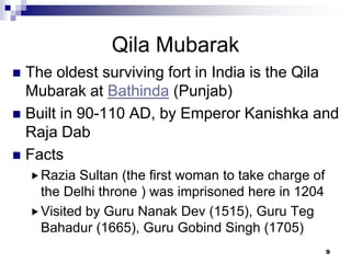 Qila Mubarak
 The oldest surviving fort in India is the Qila
  Mubarak at Bathinda (Punjab)
 Built in 90-110 AD, by Emperor Kanishka and
  Raja Dab
 Facts
     Razia  Sultan (the first woman to take charge of
      the Delhi throne ) was imprisoned here in 1204
     Visited by Guru Nanak Dev (1515), Guru Teg
      Bahadur (1665), Guru Gobind Singh (1705)
                                                         9
 