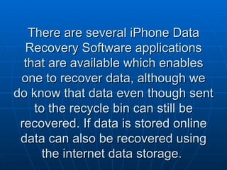There are several iPhone Data Recovery Software applications that are available which enables one to recover data, although we do know that data even though sent to the recycle bin can still be recovered. If data is stored online data can also be recovered using the internet data storage.  