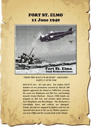 1
FORT ST. ELMO
11 June 1940
FROM THE MALTA WAR DIARY - AIR RAIDS -
DAWN 11 JUNE 1940
0655-0751 hrs: Air raid alert. Ten Italian SM79
bombers in two formations escorted by Macchi 200
fighters approach the Island at 14000 feet, crossing
the coast over Kalafrana and Hal Far, and heading
towards Grand Harbour. Sixteen 250lb bombs are
dropped on Hal Far, and another thirty between
Fort Benghaisa and Birzebbugia. The Dockyard, a
searchlight, buses and vehicles are damaged.
Enemy aircraft are engaged by fighters and two are
reported shot down in the sea by Maltese gunners –
one near Filfla and the second north of the Island.
 
