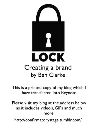 This is a printed copy of my blog which I
have transferred into Keynote
Please visit my blog at the address below
as it includes video’s, GIFs and much
more.
Creating a brand
by Ben Clarke
http://conﬁrmatorystage.tumblr.com/
 