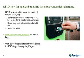 RFID-key for subscribed users for most convenient charging
• RFID-keys are the most convenient
way of charging.
– Identification of user by holding RFID-
key to the RFID-reader at the charger.
– Direct payment with registered credit
card
– Stored receipts
• Web based order process for RFID-
keys
• Web based registration of credit cards
to RFID-keys through MyPages
19
 