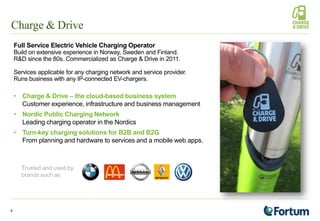 Charge & Drive
Full Service Electric Vehicle Charging Operator
Build on extensive experience in Norway, Sweden and Finland.
R&D since the 80s. Commercialized as Charge & Drive in 2011.
Services applicable for any charging network and service provider.
Runs business with any IP-connected EV-chargers.
• Charge & Drive – the cloud-based business system
Customer experience, infrastructure and business management
• Nordic Public Charging Network
Leading charging operator in the Nordics
• Turn-key charging solutions for B2B and B2G
From planning and hardware to services and a mobile web apps.
4
Trusted and used by
brands such as
 