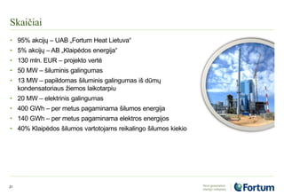 Skaičiai
21
• 95% akcijų – UAB „Fortum Heat Lietuva“
• 5% akcijų – AB „Klaipėdos energija“
• 130 mln. EUR – projekto vertė
• 50 МW – šiluminis galingumas
• 13 МW – papildomas šiluminis galingumas iš dūmų
kondensatoriaus žiemos laikotarpiu
• 20 MW – elektrinis galingumas
• 400 GWh – per metus pagaminama šilumos energija
• 140 GWh – per metus pagaminama elektros energijos
• 40% Klaipėdos šilumos vartotojams reikalingo šilumos kiekio
 