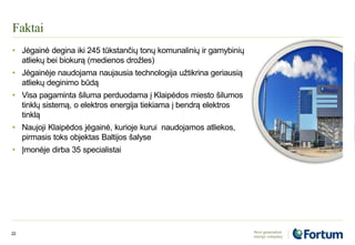 Faktai
22
• Jėgainė degina iki 245 tūkstančių tonų komunalinių ir gamybinių
atliekų bei biokurą (medienos drožles)
• Jėgainėje naudojama naujausia technologija užtikrina geriausią
atliekų deginimo būdą
• Visa pagaminta šiluma perduodama į Klaipėdos miesto šilumos
tinklų sistemą, o elektros energija tiekiama į bendrą elektros
tinklą
• Naujoji Klaipėdos jėgainė, kurioje kurui naudojamos atliekos,
pirmasis toks objektas Baltijos šalyse
• Įmonėje dirba 35 specialistai
 