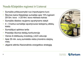 Nauda Klaipėdos regionui ir Lietuvai
24
• Sumažės priklausomybė nuo importuojamo kuro
• Šilumos kaina Klaipėdoje sumažėjo apie 15% lyginant
2013m. kovo ir 2014m. kovo mėnesio kainas
• Sumažės išlaidos naujiems sąvartynams statyti
• 4 – 5 kartus sumažėja sąvartynuose laidojamų atliekų
kiekis
• Sumažėjusi aplinkos tarša
• Prasidėjo šilumos tiekėjų konkurencija
• Vienos iš didžiausių investicijų į LEZ Lietuvoje
• Apie 35 mln. eurų sumokėta vietos įmonėms statybų
metu
• Jėgainė atitinka Nacionalinės energetikos strategiją
 