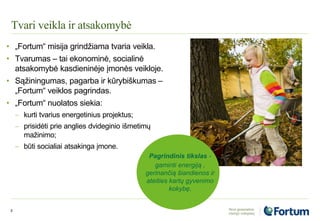Tvari veikla ir atsakomybė
3
• „Fortum“ misija grindžiama tvaria veikla.
• Tvarumas – tai ekonominė, socialinė
atsakomybė kasdieninėje įmonės veikloje.
• Sąžiningumas, pagarba ir kūrybiškumas –
„Fortum“ veiklos pagrindas.
• „Fortum“ nuolatos siekia:
 kurti tvarius energetinius projektus;
 prisidėti prie anglies dvideginio išmetimų
mažinimo;
 būti socialiai atsakinga įmone.
Pagrindinis tikslas -
gaminti energiją ,
gerinančią šiandienos ir
ateities kartų gyvenimo
kokybę.
 