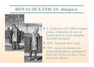 ROTAS OCEÂNICAS -diáspora
P S. Tomé em 1470: 2000 crianças
judias, arrancadas do seio da
família para as terras inóspitas
do Golfo da Guiné
P 1492. Expulsão de Castela
P 1497 - início da diáspora da
comunidade judaica portuguesa:
Norte de África, às ilhas, Costa
da Guiné e Brasil .
 