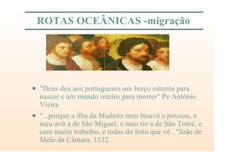 ROTAS OCEÂNICAS -migração
P "Deus deu aos portugueses um berço estreito para
nascer e um mundo inteiro para morrer" Pe António
Vieira
P "...porque a ilha da Madeira meu bisavô a povoou, e
meu avô a de São Miguel, e meu tio a de São Tomé, e
com muito trabalho, e todas do feito que vê..."João de
Melo da Câmara, 1532.
 