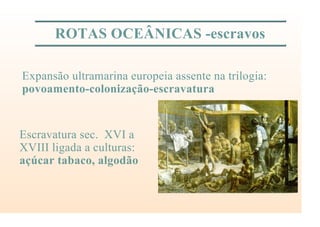 ROTAS OCEÂNICAS -escravos
Expansão ultramarina europeia assente na trilogia:
povoamento-colonização-escravatura
Escravatura sec. XVI a
XVIII ligada a culturas:
açúcar tabaco, algodão
 