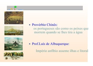 P Provérbio Chinês:
os portugueses são como os peixes que
morrem quando se lhes tira a água
P Prof.Luís de Albuquerque:
Império anfíbio assente ilhas e litoral
 