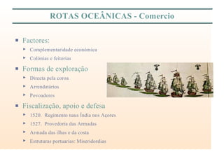ROTAS OCEÂNICAS - Comercio
P Factores:
< Complementaridade económica
< Colónias e feitorias
P Formas de exploração
< Directa pela coroa
< Arrendatários
< Povoadores
P Fiscalização, apoio e defesa
< 1520. Regimento naus Índia nos Açores
< 1527. Provedoria das Armadas
< Armada das ilhas e da costa
< Estruturas portuarias: Miseridordias
 