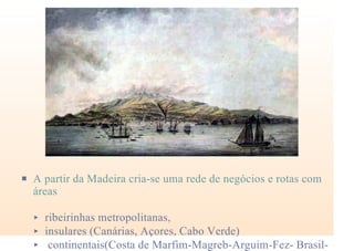 P A partir da Madeira cria-se uma rede de negócios e rotas com
áreas
< ribeirinhas metropolitanas,
< insulares (Canárias, Açores, Cabo Verde)
< continentais(Costa de Marfim-Magreb-Arguim-Fez- Brasil-
 