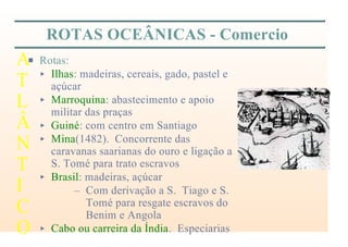 ROTAS OCEÂNICAS - Comercio
P Rotas:
< Ilhas: madeiras, cereais, gado, pastel e
açúcar
< Marroquina: abastecimento e apoio
militar das praças
< Guiné: com centro em Santiago
< Mina(1482). Concorrente das
caravanas saarianas do ouro e ligação a
S. Tomé para trato escravos
< Brasil: madeiras, açúcar
– Com derivação a S. Tiago e S.
Tomé para resgate escravos do
Benim e Angola
< Cabo ou carreira da Índia. Especiarias
A
T
L
Â
N
T
I
C
O
 