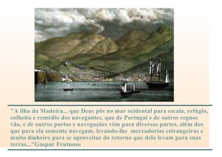 "A ilha da Madeira... que Deus pôs no mar ocidental para escala, refúgio,
colheita e remédio dos navegantes, que de Portugal e de outros regnos
vão, e de outros portos e navegações vêm para diversas partes, além dos
que para ela somente navegam, levando-lhe mercadorias estrangeiras e
muito dinheiro para se aproveitar do retorno que dela levam para suas
terras..."Gaspar Frutuoso
 