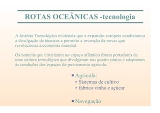 ROTAS OCEÂNICAS -tecnologia
PAgrícola:
< Sistemas de cultivo
< fabrico vinho e açúcar
PNavegação
A história Tecnológica evidencia que a expansão europeia condicionou
a divulgação de técnicas e permitiu a invenção de novas que
revolucionar a economia mundial.
Os homens que circularam no espaço atlântico foram portadores de
uma cultura tecnológica que divulgaram nos quatro cantos e adaptaram
às condições dos espaços de povoamento agrícola.
 