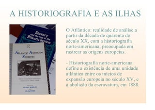 A HISTORIOGRAFIA E AS ILHAS
O Atlântico: realidade de análise a
partir da década de quarenta do
século XX, com a historiografia
norte-americana, preocupada em
rastrear as origens europeias.
- Historiografia norte-americana
define a existência de uma unidade
atlântica entre os inícios de
expansão europeia no século XV, e
a abolição da escravatura, em 1888.
 