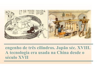 engenho de três cilindros. Japão séc. XVIII.
A tecnologia era usada na China desde o
século XVII
 