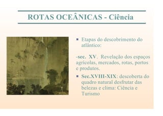 ROTAS OCEÂNICAS - Ciência
P Etapas do descobrimento do
atlântico:
-sec. XV. Revelação dos espaços
agrícolas, mercados, rotas, portos
e produtos.
P Sec.XVIII-XIX: descoberta do
quadro natural desfrutar das
belezas e clima: Ciência e
Turismo
 