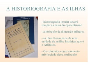 A HISTORIOGRAFIA E AS ILHAS
- historiografia insular deverá
romper as peias do egocentrismo
-valorização da dimensão atlântica
- as ilhas fazem parte de uma
unidade de análise histórica, que é
o Atlântico.
- Os colóquios como momento
privilegiado desta realização
 