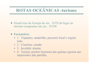 ROTAS OCEÂNICAS -turismo
P Grand tour da Europa do séc. XVII dá lugar ao
turismo terapeutico do séc. XVIII
P Forasteiros:
< 1. Viajantes: andarilho, percorre local e regista
tudo
< 2. Cientista: estudo
< 3. Invalids: doente
< 4. Turista: prefere bonomia das quintas egoista nas
impressões não partilha
 