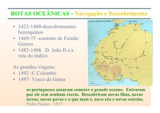 ROTAS OCEÂNICAS - Navegação e Descobrimento
< 1422-1460-descobrimentos
henriquinos
< 1469-75 -contrato de Fernão
Gomes
< 1482-1488. D. João II e a
rota do índico
As grandes viagens:
< 1492 -C.Colombo
< 1497- Vasco da Gama
os portugueses ousaram cometer o grande oceano. Entraram
por ele sem nenhum receio. Descobriram novas ilhas, novas
terras, novos povos e o que mais é, novo céu e novas estrelas.
Pedro Nunes. 1537
 