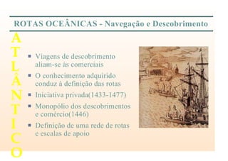 ROTAS OCEÂNICAS - Navegação e Descobrimento
P Viagens de descobrimento
aliam-se às comerciais
P O conhecimento adquirido
conduz à definição das rotas
P Iniciativa privada(1433-1477)
P Monopólio dos descobrimentos
e comércio(1446)
P Definição de uma rede de rotas
e escalas de apoio
A
T
L
Â
N
T
I
C
O
 
