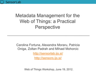 Metadata Management for the
 Web of Things: a Practical
        Perspective


Carolina Fortuna, Alexandra Moraru, Patricia
 Oniga, Zoltan Padrah and Mihael Mohorcic
            http://sensorlab.ijs.si/
             http://sensors.ijs.si/


     Web of Things Workshop, June 19, 2012.
 