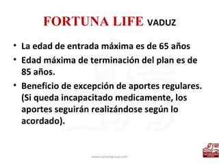 FORTUNA LIFE  VADUZ La edad de entrada máxima es de 65 años Edad máxima de terminación del plan es de 85 años. Beneficio de excepción de aportes regulares. (Si queda incapacitado medicamente, los aportes seguirán realizándose según lo acordado). www.carloshgroup.com 