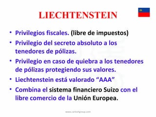 LIECHTENSTEIN Privilegios fiscales.  (libre de impuestos) Privilegio del secreto absoluto a los tenedores de pólizas. Privilegio en caso de quiebra a los tenedores de pólizas protegiendo sus valores. Liechtenstein está valorado “AAA” Combina el  sistema financiero Suizo  con el libre comercio de la  Unión Europea. www.carloshgroup.com 