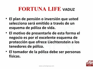 FORTUNA LIFE  VADUZ El plan de pensión o inversión que usted selecciona será emitido a través de un esquema de póliza de vida. El motivo de presentarle de esta forma el negocio es por el excelente esquema de protección que ofrece Liechtenstein a los tenedores de póliza. El tomador de la póliza debe ser personas físicas. www.carloshgroup.com 