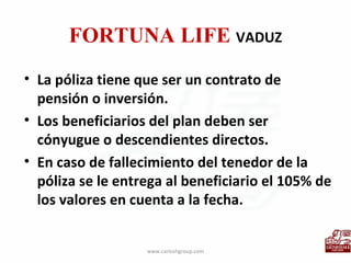 FORTUNA LIFE  VADUZ La póliza tiene que ser un contrato de pensión o inversión. Los beneficiarios del plan deben ser cónyugue o descendientes directos. En caso de fallecimiento del tenedor de la póliza se le entrega al beneficiario el 105% de los valores en cuenta a la fecha. www.carloshgroup.com 