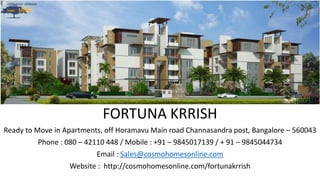 FORTUNA KRRISH
Ready to Move in Apartments, off Horamavu Main road Channasandra post, Bangalore – 560043
Phone : 080 – 42110 448 / Mobile : +91 – 9845017139 / + 91 – 9845044734
Email : Sales@cosmohomesonline.com
Website : http://cosmohomesonline.com/fortunakrrish
 