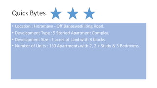 Quick Bytes
• Location : Horamavu - Off Banaswadi Ring Road.
• Development Type : 5 Storied Apartment Complex.
• Development Size : 2 acres of Land with 3 blocks.
• Number of Units : 150 Apartments with 2, 2 + Study & 3 Bedrooms.
 