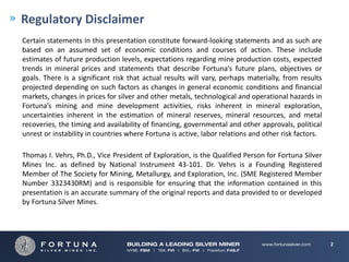 Regulatory Disclaimer
Certain statements in this presentation constitute forward‐looking statements and as such are
based on an assumed set of economic conditions and courses of action. These include
estimates of future production levels, expectations regarding mine production costs, expected
trends in mineral prices and statements that describe Fortuna’s future plans, objectives or
goals. There is a significant risk that actual results will vary, perhaps materially, from results
projected depending on such factors as changes in general economic conditions and financial
markets, changes in prices for silver and other metals, technological and operational hazards in
Fortuna’s mining and mine development activities, risks inherent in mineral exploration,
uncertainties inherent in the estimation of mineral reserves, mineral resources, and metal
recoveries, the timing and availability of financing, governmental and other approvals, political
unrest or instability in countries where Fortuna is active, labor relations and other risk factors.

Thomas I. Vehrs, Ph.D., Vice President of Exploration, is the Qualified Person for Fortuna Silver
Mines Inc. as defined by National Instrument 43‐101. Dr. Vehrs is a Founding Registered
Member of The Society for Mining, Metallurgy, and Exploration, Inc. (SME Registered Member
Number 3323430RM) and is responsible for ensuring that the information contained in this
presentation is an accurate summary of the original reports and data provided to or developed
by Fortuna Silver Mines.




                                                                                                      2
 
