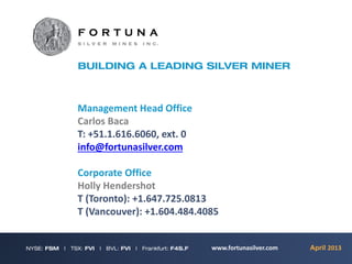 Management Head Office
Carlos Baca
T: +51.1.616.6060, ext. 0
info@fortunasilver.com

Corporate Office
Holly Hendershot
T (Toronto): +1.647.725.0813
T (Vancouver): +1.604.484.4085


                            www.fortunasilver.com   April 2013
 