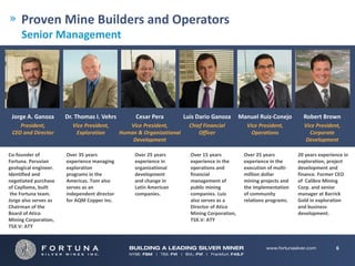 Proven Mine Builders and Operators
     Senior Management




 Jorge A. Ganoza        Dr. Thomas I. Vehrs           Cesar Pera          Luis Dario Ganoza        Manuel Ruiz‐Conejo        Robert Brown
    President,            Vice President,          Vice President,          Chief Financial          Vice President,         Vice President, 
 CEO and Director          Exploration          Human & Organizational          Officer                Operations              Corporate 
                                                    Development                                                              Development

Co‐founder of           Over 35 years                Over 25 years          Over 15 years           Over 25 years          20 years experience in 
Fortuna. Peruvian       experience managing          experience in          experience in the       experience in the      exploration, project 
geological engineer.    exploration                  organizational         operations and          execution of multi‐    development and 
Identified and          programs in the              development            financial               million dollar         finance. Former CEO 
negotiated purchase     Americas. Tom also           and change in          management of           mining projects and    of Calibre Mining 
of Caylloma, built      serves as an                 Latin American         public mining           the implementation     Corp. and senior 
 the Fortuna team.      independent director         companies.             companies. Luis         of community           manager at Barrick 
Jorge also serves as    for AQM Copper Inc.                                 also serves as a        relations programs.    Gold in exploration 
Chairman of the                                                             Director of Atico                              and business 
Board of Atico                                                              Mining Corporation,                            development.
Mining Corporation,                                                         TSX.V: ATY
TSX.V: ATY 



                                                                                                                                            6
 