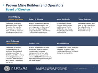Proven Mine Builders and Operators
Board of Directors

  Simon Ridgway
  Chairman of the Board        Robert R. Gilmore                    Mario Szotlender                  Tomas Guerrero

Co‐founder of Fortuna.         30 years of experience working       Co‐founder of Fortuna.            Geological engineer with 
Vancouver‐based mining         with resource companies and          Financier, businessman            over 30 years experience.  
financier. Also founded        currently serves as Chairman of      and Director of Radius            Served as Director of 
Focus Ventures, Radius         the Board for Eldorado Gold          Gold, Endeavour Silver,           Explorations for the 
Gold, Mar West Resources       Corporation and as a Director for    Magellan, Focus Ventures          Hochschild Group.
and Northland Resources.       Layne Christensen Company.           and Iron Creek.




Jorge A. Ganoza
President and CEO              Thomas Kelly                         Michael Iverson

Co‐founder of Fortuna.         36 years of experience in mine       Chief Executive Officer of Fortuna 
Peruvian geological            production, minerals industry        from 1998 to January 2005. 
engineer. Identified and       consulting and corporate             President and Director of Niogold 
negotiated purchase of         management in various Latin          Mining Corp. since 1998.
Caylloma, built the Fortuna    American countries; currently 
team. Jorge also serves as     serves as CEO of Apurimac Ferrum, 
Chairman of the Board of       a private company developing iron 
Atico Mining Corporation,      ore assets in Peru.
TSX.V: ATY


                                                                                                                            7
 
