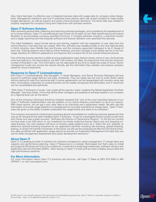 Also, there had been no effective way to integrate business data with usage data for company-wide charge-
back. Management needed to see how IT expenses were used by each user at each location to make proper
budget allocations, as well as support and guide critical business decisions. The same data was needed to
properly negotiate the company’s long-term objectives with software vendors.

Open iT Software Solution
After reviewing several data-collecting and reporting software packages, and considering the development of
an in-house solution, Open iT LicenseAnalyzer was chosen for its ease-of-use, Web-based reports and robust
ﬂexibility to accommodate company-speciﬁed functions. It includes software inventory, a real-time monitor
and a usage-reporting tool that analyzes software and license utilization over speciﬁed time periods.

The initial installation, report format set-up and training, together with the integration of user data from the
Active Directory, took less than two weeks. After this, software was installed locally on the nine regional sites
in North America, Asia, Middle East and Europe, and the company appointed managers to be in charge of
each site. Training sessions were held as online meetings, and each manager could readily see his or her own
usage statistics for different applications and features and compare this to the overall enterprise picture.

One of the key license reports is a table showing applications used, feature names, name of user, the business
units they belong to, the site locations, the SAP cost centers, job titles, the total active time and the maximum
number of licenses in use. This information can be regrouped at any time to target key areas of focus. Senior
management could now access the reports directly, get the information they needed, and analyze company
needs for future investments.

Response to Open iT LicenseAnalyzer
With Open iT LicenseAnalyzer, Site Managers, IT Asset Managers, and Senior Business Managers all have
access to software usage data for nine sites, worldwide. They can easily see the cost or proﬁt center needs
without asking for help from technical staff. License agreements can be renegotiated with vendors using real
data. Unnecessary expenses of unused licenses can be readily recognized and eliminated, and IT resources
can be consolidated and optimized.

“With Open iT Software in house, I can create all the reports I need,” explains the Global Application Portfolio
Manager, “and even better, I know that all the other managers and analysts of software assets in our company
on a regional level can do the same.”

One of the company’s Business Solutions Analysts stressed that “one of the most important features of our
Open iT Software implementation was the addition of our Active Directory information to all of our reports.
With these reports, we can get a very clear idea of an individual user’s application needs. We also use this
information to provide usage statistics to management for accurate maintenance charge-back. Open iT Soft-
ware has given us the ability to better understand the usage trends and value of our software.”

The company recovered its initial product expense almost immediately by modifying a license agreement that
was up for renewal shortly after installing Open iT Software. “To go for a packaged solution saved us both time
and money and was a great success,” enthuses the Director of Geoscience Support. “In the ﬁrst six months
we have seen a ten-fold return on our investment by simply analyzing license check-outs and dropping un-
used licenses. Our next analysis will focus on license usage patterns such as a ‘follow the sun’ analysis, to
determine optimal licensing scenarios for our application portfolio including site licensing, global licensing,
leasing, or simply the transfer of licenses. In the future, we will use the employee job title from the Active Direc-
tory data combined with application usage reports to provide our Exploration Management the data they can
use for skills management assessment and career development decisions.”

About Open iT
Open iT is a leading provider of solutions for software management, asset management, IT charge-back and
capacity and performance planning. Open iT Resources is a modular, Web-based tool that’s easy to install
and supports Windows and Unix/Linux platforms. Customers include large enterprises, software vendors and
Application Service Providers (ASPs) - each relying on Open iT’s tools and services to deploy secure data and
high-performance solutions.

For More Information
For more information about Open iT’s products and services, call Open iT Sales at (281) 679 5009 or 866
OPENIT-1, or visit www.openit.com.




© 2004 Open iT, Inc. All rights reserved. This case study is for informational purposes only. Open iT makes no warranties, express or implied, in
this summary. Open iT is a registered trademark of Open iT Inc.
 