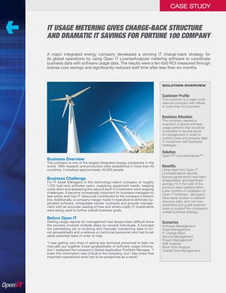 CASE STUDY


IT USAGE METERING GIVES CHARGE-BACK STRUCTURE
AND DRAMATIC IT SAVINGS FOR FORTUNE 100 COMPANY

A major integrated energy company developed a winning IT charge-back strategy for
its global operations by using Open iT LicenseAnalyzer metering software to coordinate
business data with software usage data. The results were a ten-fold ROI measured through
license cost savings and signiﬁcantly reduced staff time after less than six months.



                                                                           SOLUTION OVERVIEW


                                                                           Customer Proﬁle
                                                                           The customer is a major multi-
                                                                           national company with ofﬁces
                                                                           in more than 40 countries.


                                                                           Business Situation
                                                                           The company needed a
                                                                           snapshot of global software
                                                                           usage patterns that would be
                                                                           accessible to several layers
                                                                           of management in order to
                                                                           control costs and properly align
                                                                           IT investment with business
                                                                           strategies.

                                                                           Solution
                                                                           Open iT® LicenseAnalyzer™
Business Overview
The company is one of the largest integrated energy companies in the
world. With research and production sites established in more than 40      Beneﬁts
countries, it employs approximately 40,000 people.                         Using data from Open iT
                                                                           LicenseAnalyzer reports,
                                                                           license agreements have been
Business Challenge                                                         renegotiated, and signiﬁcant
For IT Asset Managers in this technology-reliant company of roughly
                                                                           savings (10 X the cost of the
1,700 high-end software users, supplying equipment needs, keeping
                                                                           product) were realized within
costs down and assessing the value of each IT investment were ongoing
                                                                           a few months of installation of
challenges. It became increasingly important for business managers to
                                                                           Open iT Software. Managers
see where and how IT resources contributed to the company’s bottom
                                                                           have ready access to relevant
line. Additionally, a company merger made it imperative to eliminate du-
                                                                           resource data, and can now
plicated software, renegotiate vendor contracts and provide manage-
                                                                           streamline and guide expendi-
ment with an accurate reading of how and where costly IT investments
                                                                           tures to support the company’s
were being used to further overall business goals.
                                                                           overall business strategy.
Before Open iT
Getting usage reports for management had always been difﬁcult since        Scenarios
the process involved multiple steps by several individuals. It included    Software Management
the painstaking job of scripting and manually transferring data to Ex-     Asset Management
cel spreadsheets and a reliance on technical personnel who had to set      IT Charge-Back
aside essential tasks in order to help.                                    Service Management
                                                                           Project Management
“I was getting very tired of asking key technical personnel to help me     Skill Analysis
manually put together Excel spreadsheets of software usage informa-        Work Flow Analysis
tion,” explained the company’s Global Application Portfolio Manager. “I    Overall Cost Management
knew this information was critical to the company, but I also knew that
important operational work had to be postponed as a result.”
 
