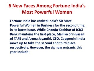 6 New Faces Among Fortune India's
     Most Powerful Women
Fortune India has ranked India’s 50 Most
Powerful Women in Business for the second time,
in its latest issue. While Chanda Kochhar of ICICI
Bank maintains the first place, Mallika Srinivasan
of TAFE and Aruna Jayanthi, CEO, Capgemini India
move up to take the second and third place
respectively. However, the six new entrants this
year include:
 