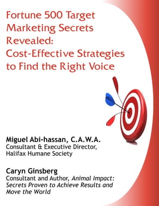 Fortune 500 Target
Marketing Secrets
Revealed:
Cost-Effective Strategies
to Find the Right Voice

Miguel Abi-‐hassan, C.A.W.A.
Consultant & Executive Director,
Halifax Humane Society

Caryn Ginsberg

Consultant and Author, Animal Impact:
Secrets Proven to Achieve Results and
Move the World

 