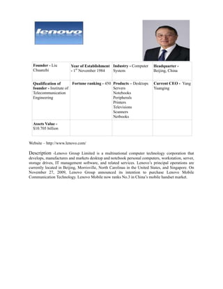 Founder - Liu         Year of Establishment Industry - Computer        Headquarter -
  Chuanzhi              - 1st November 1984   System                     Beijing, China


  Qualification of       Fortune ranking - 450    Products – Desktops     Current CEO - Yang
  founder - Institute of                          Servers                 Yuanging
  Telecommunication                               Notebooks
  Engineering                                     Peripherals
                                                  Printers
                                                  Televisions
                                                  Scanners
                                                  Netbooks
  Assets Value -
  $10.705 billion


Website – http://www.lenovo.com/

Description -Lenovo Group Limited is a multinational computer technology corporation that
develops, manufactures and markets desktop and notebook personal computers, workstation, server,
storage drives, IT management software, and related services. Lenovo’s principal operations are
currently located in Beijing, Morrisville, North Carolinas in the United States, and Singapore. On
November 27, 2009, Lenovo Group announced its intention to purchase Lenovo Mobile
Communication Technology. Lenovo Mobile now ranks No.3 in China’s mobile handset market.
 